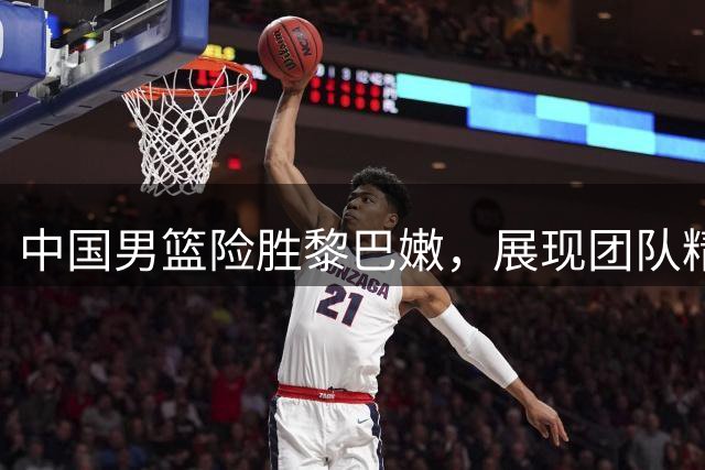 中国男篮险胜黎巴嫩，展现团队精神与韧性
